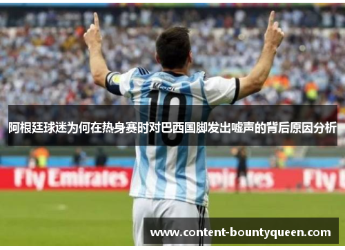 阿根廷球迷为何在热身赛时对巴西国脚发出嘘声的背后原因分析