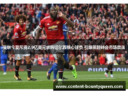 曼联今夏斥资2.9亿美元求购切尔西核心球员 引爆英超转会市场震荡 曼联今夏斥资2.9亿美元求购切尔西核心球员 引爆英超转会市场震荡